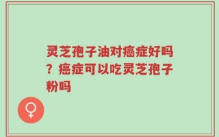 灵芝孢子油对癌症好吗？癌症可以吃灵芝孢子粉吗