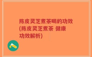 陈皮灵芝煮茶喝的功效(陈皮灵芝煮茶 健康功效解析)