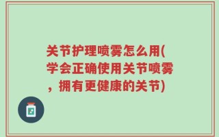 关节护理喷雾怎么用(学会正确使用关节喷雾，拥有更健康的关节)