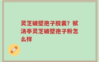 灵芝破壁孢子胶囊？赋汤亭灵芝破壁孢子粉怎么样