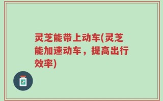 灵芝能带上动车(灵芝能加速动车，提高出行效率)