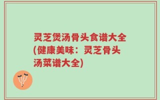 灵芝煲汤骨头食谱大全(健康美味：灵芝骨头汤菜谱大全)