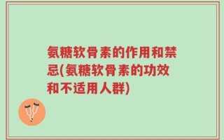氨糖软骨素的作用和禁忌(氨糖软骨素的功效和不适用人群)
