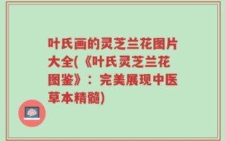 叶氏画的灵芝兰花图片大全(《叶氏灵芝兰花图鉴》：完美展现中医草本精髓)