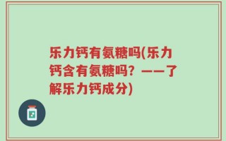 乐力钙有氨糖吗(乐力钙含有氨糖吗？——了解乐力钙成分)