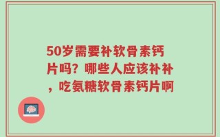 50岁需要补软骨素钙片吗？哪些人应该补补，吃氨糖软骨素钙片啊