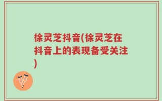 徐灵芝抖音(徐灵芝在抖音上的表现备受关注)