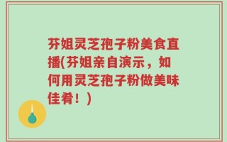芬姐灵芝孢子粉美食直播(芬姐亲自演示，如何用灵芝孢子粉做美味佳肴！)