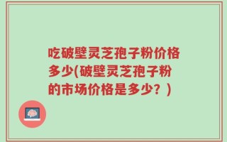 吃破壁灵芝孢子粉价格多少(破壁灵芝孢子粉的市场价格是多少？)