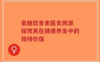 氨糖软骨素医食同源 探究其在健康养生中的独特价值
