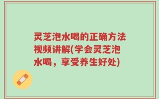 灵芝泡水喝的正确方法视频讲解(学会灵芝泡水喝，享受养生好处)