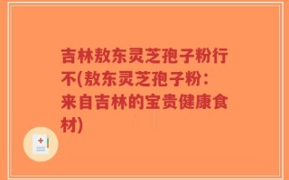 吉林敖东灵芝孢子粉行不(敖东灵芝孢子粉：来自吉林的宝贵健康食材)