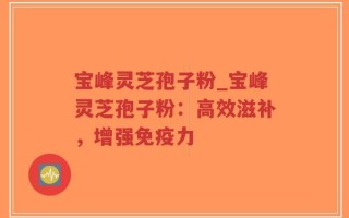 宝峰灵芝孢子粉_宝峰灵芝孢子粉：高效滋补，增强免疫力