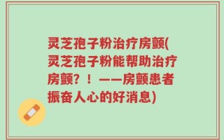 灵芝孢子粉治疗房颤(灵芝孢子粉能帮助治疗房颤？！——房颤患者振奋人心的好消息)
