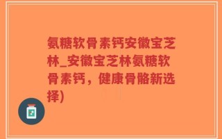 氨糖软骨素钙安徽宝芝林_安徽宝芝林氨糖软骨素钙，健康骨骼新选择)