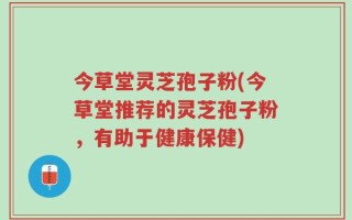 今草堂灵芝孢子粉(今草堂推荐的灵芝孢子粉，有助于健康保健)