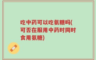 吃中药可以吃氨糖吗(可否在服用中药时同时食用氨糖)