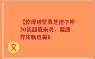 《惊爆破壁灵芝孢子粉30袋超值来袭，健康养生新选择》