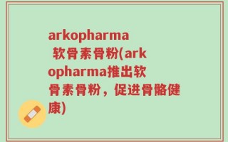 arkopharma 软骨素骨粉(arkopharma推出软骨素骨粉，促进骨骼健康)