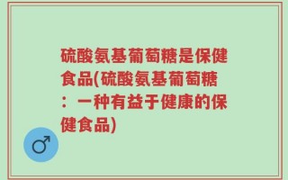硫酸氨基葡萄糖是保健食品(硫酸氨基葡萄糖：一种有益于健康的保健食品)