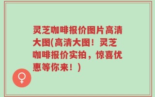 灵芝咖啡报价图片高清大图(高清大图！灵芝咖啡报价实拍，惊喜优惠等你来！)