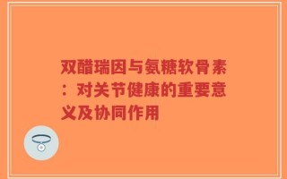 双醋瑞因与氨糖软骨素：对关节健康的重要意义及协同作用