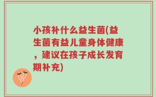 小孩补什么益生菌(益生菌有益儿童身体健康，建议在孩子成长发育期补充)