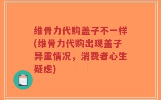 维骨力代购盖子不一样(维骨力代购出现盖子异重情况，消费者心生疑虑)