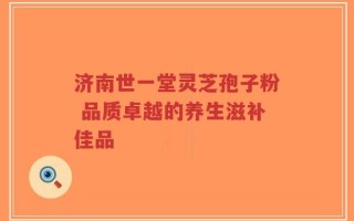 济南世一堂灵芝孢子粉 品质卓越的养生滋补佳品