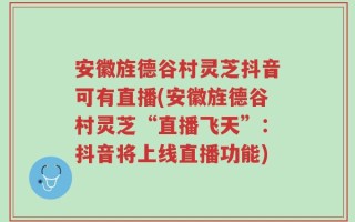 安徽旌德谷村灵芝抖音可有直播(安徽旌德谷村灵芝“直播飞天”：抖音将上线直播功能)