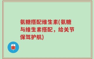 氨糖搭配维生素(氨糖与维生素搭配，给关节保驾护航)