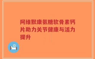 阿维默康氨糖软骨素钙片助力关节健康与活力提升