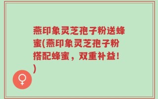 燕印象灵芝孢子粉送蜂蜜(燕印象灵芝孢子粉搭配蜂蜜，双重补益！)