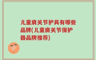 儿童肩关节护具有哪些品牌(儿童肩关节保护器品牌推荐)