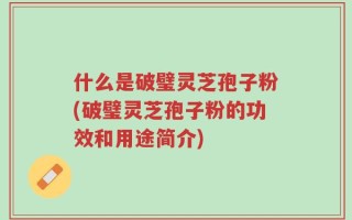 什么是破璧灵芝孢子粉(破璧灵芝孢子粉的功效和用途简介)
