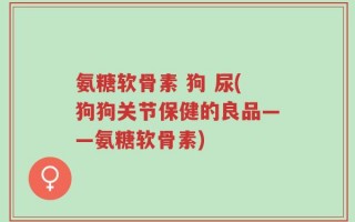 氨糖软骨素 狗 尿(狗狗关节保健的良品——氨糖软骨素)