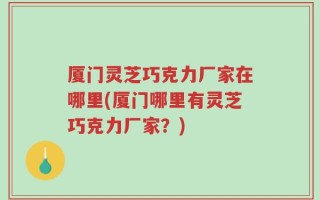 厦门灵芝巧克力厂家在哪里(厦门哪里有灵芝巧克力厂家？)