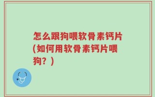 怎么跟狗喂软骨素钙片(如何用软骨素钙片喂狗？)