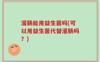 灌肠能用益生菌吗(可以用益生菌代替灌肠吗？)