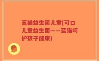 蓝猫益生菌儿童(可口儿童益生菌——蓝猫呵护孩子健康)