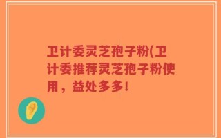 卫计委灵芝孢子粉(卫计委推荐灵芝孢子粉使用，益处多多！