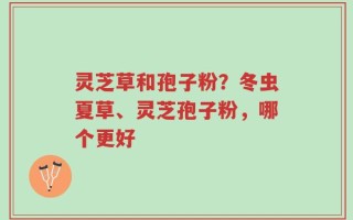 灵芝草和孢子粉？冬虫夏草、灵芝孢子粉，哪个更好