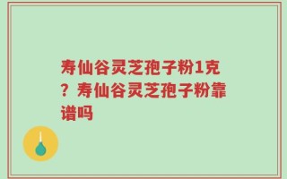寿仙谷灵芝孢子粉1克？寿仙谷灵芝孢子粉靠谱吗
