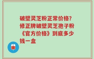 破壁灵芝粉正常价格？修正牌破壁灵芝孢子粉《官方价格》到底多少钱一盒