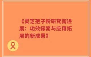 《灵芝孢子粉研究新进展：功效探索与应用拓展的新成果》