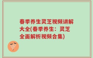 春季养生灵芝视频讲解大全(春季养生：灵芝全面解析视频合集)