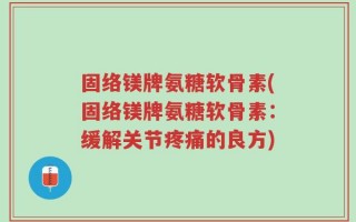 固络镁牌氨糖软骨素(固络镁牌氨糖软骨素：缓解关节疼痛的良方)