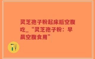 灵芝孢子粉起床后空腹吃_“灵芝孢子粉：早晨空腹食用”