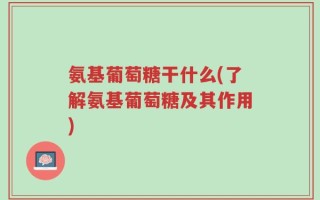 氨基葡萄糖干什么(了解氨基葡萄糖及其作用)