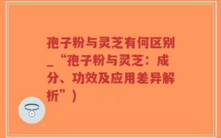 孢子粉与灵芝有何区别_“孢子粉与灵芝：成分、功效及应用差异解析”)